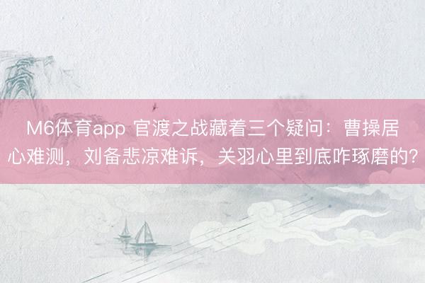M6体育app 官渡之战藏着三个疑问：曹操居心难测，刘备悲凉难诉，关羽心里到底咋琢磨的？
