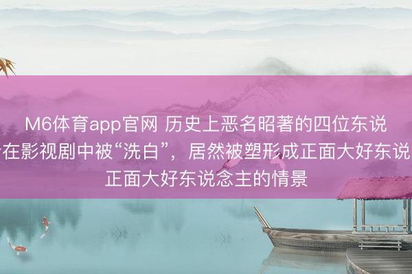 M6体育app官网 历史上恶名昭著的四位东说念主物如今在影视剧中被“洗白”，居然被塑形成正面大好东说念主的情景