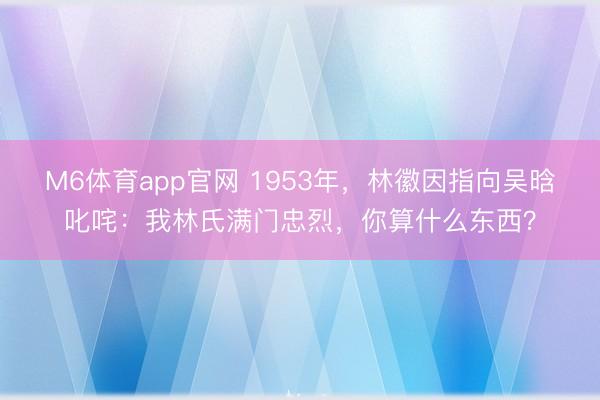M6体育app官网 1953年，林徽因指向吴晗叱咤：我林氏满门忠烈，你算什么东西？