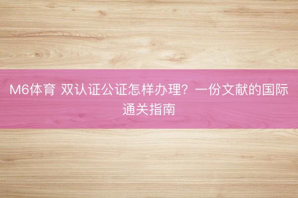 M6体育 双认证公证怎样办理？一份文献的国际通关指南