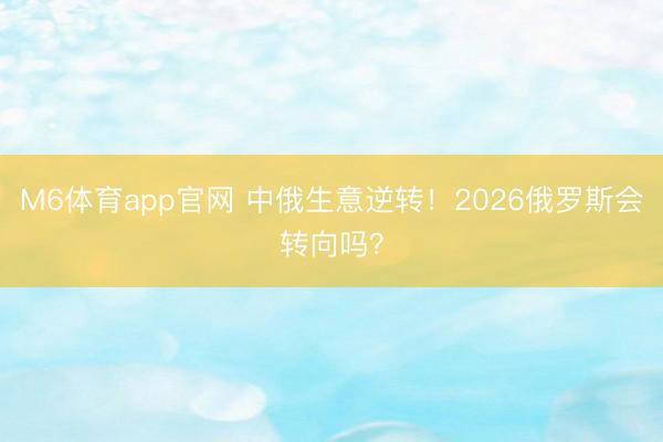 M6体育app官网 中俄生意逆转!2026俄罗斯会转向吗?