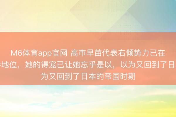 M6体育app官网 高市早苗代表右倾势力已在日本占据主导地位，她的得宠已让她忘乎是以，以为又回到了日本的帝国时期