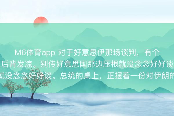 M6体育app 对于好意思伊那场谈判，有个说法，简直让东说念主后背发凉。别传好意思国那边压根就没念念好好谈。总统的桌上，正摆着一份对伊朗的有限打击