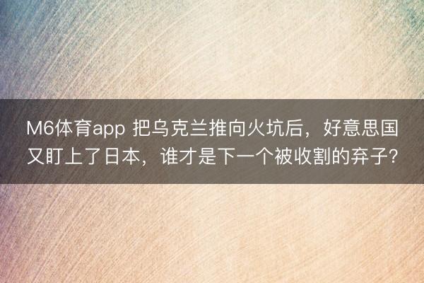 M6体育app 把乌克兰推向火坑后，好意思国又盯上了日本，谁才是下一个被收割的弃子？