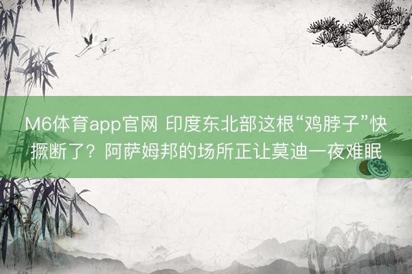 M6体育app官网 印度东北部这根“鸡脖子”快撅断了？阿萨姆邦的场所正让莫迪一夜难眠