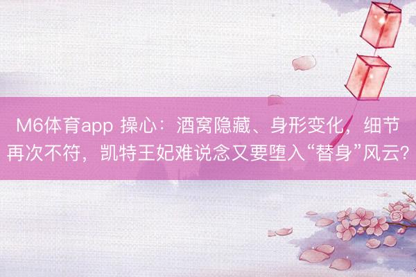 M6体育app 操心：酒窝隐藏、身形变化，细节再次不符，凯特王妃难说念又要堕入“替身”风云？