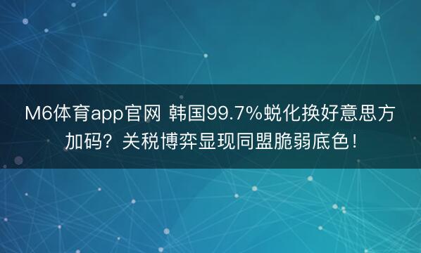 M6体育app官网 韩国99.7%蜕化换好意思方加码？关税博弈显现同盟脆弱底色！