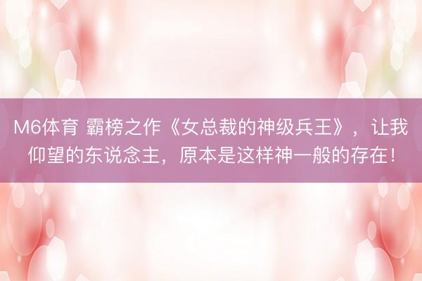 M6体育 霸榜之作《女总裁的神级兵王》,让我仰望的东说念主,原本是这样神一般的存在!