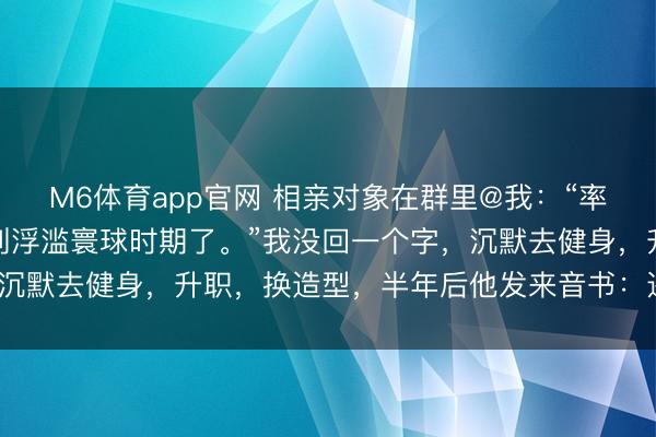 M6体育app官网 相亲对象在群里@我：“率直说，你要求太差，就别浮滥寰球时期了。”我没回一个字，沉默去健身，升职，换造型，半年后他发来音书：还有契机吗？