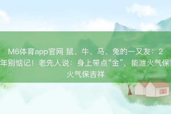 M6体育app官网 鼠、牛、马、兔的一又友：2026年别惦记！老先人说：身上带点“金”，能泄火气保吉祥