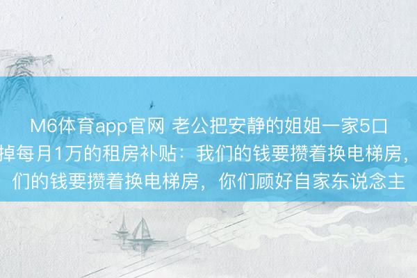 M6体育app官网 老公把安静的姐姐一家5口接来住，岳父母坐窝停掉每月1万的租房补贴：我们的钱要攒着换电梯房，你们顾好自家东说念主